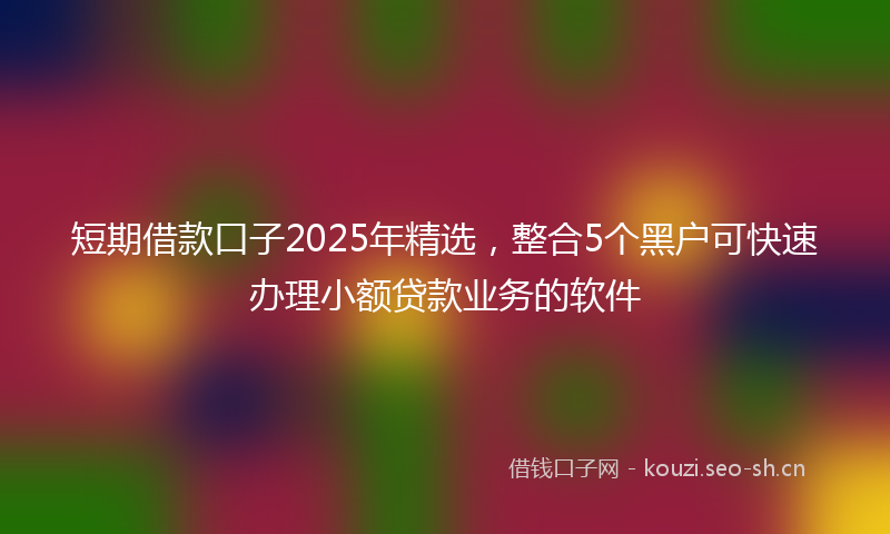 短期借款口子2025年精选，整合5个黑户可快速办理小额贷款业务的软件