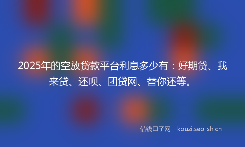 2025年的空放贷款平台利息多少有：好期贷、我来贷、还呗、团贷网、替你还等。