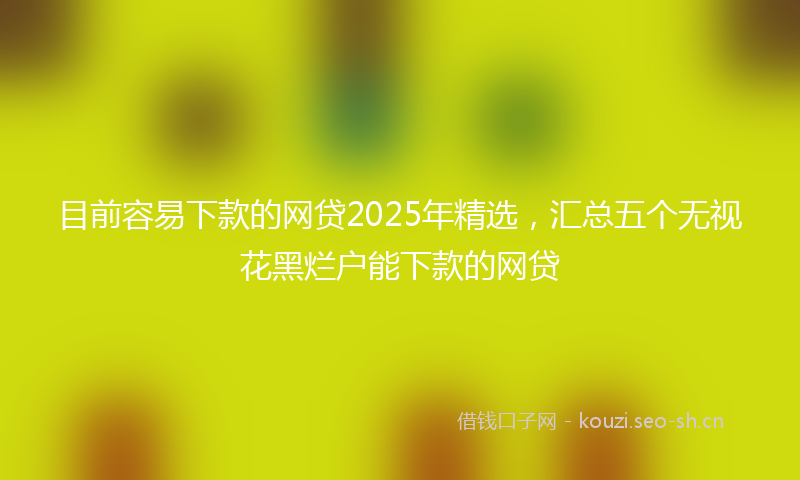 目前容易下款的网贷2025年精选，汇总五个无视花黑烂户能下款的网贷