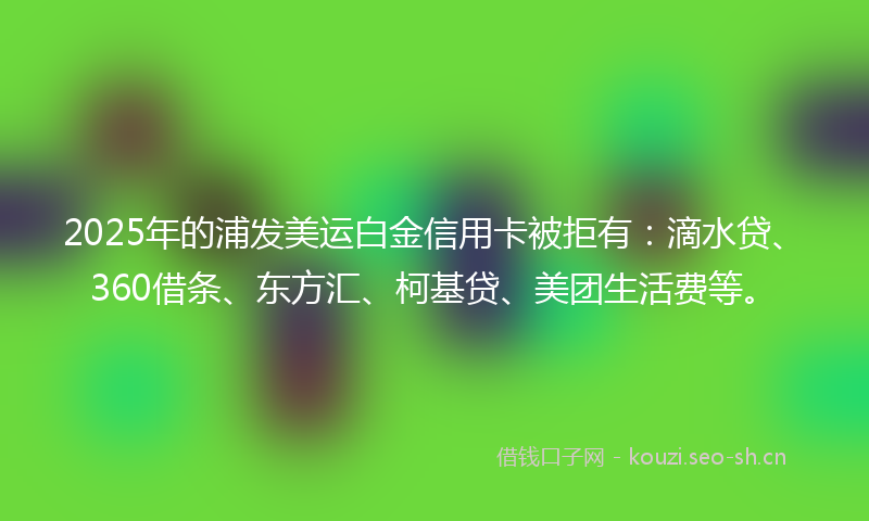 2025年的浦发美运白金信用卡被拒有：滴水贷、360借条、东方汇、柯基贷、美团生活费等。