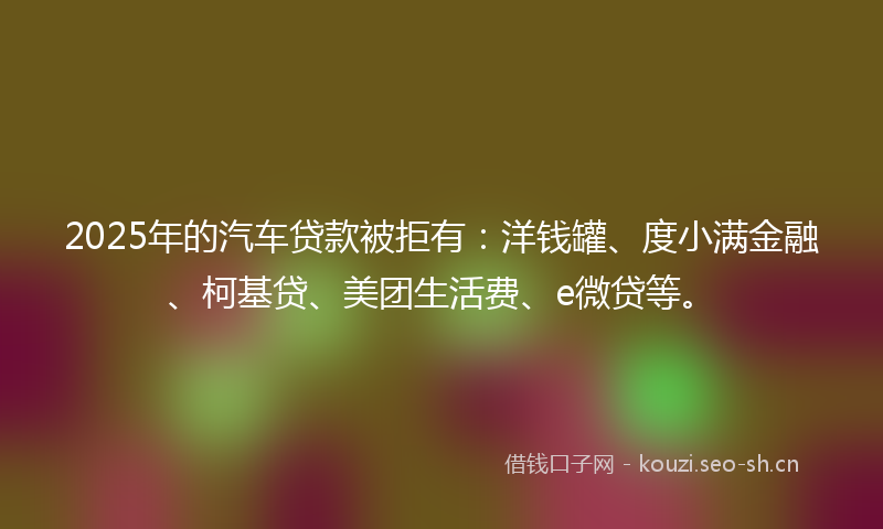 2025年的汽车贷款被拒有：洋钱罐、度小满金融、柯基贷、美团生活费、e微贷等。