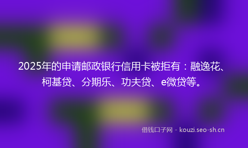 2025年的申请邮政银行信用卡被拒有：融逸花、柯基贷、分期乐、功夫贷、e微贷等。