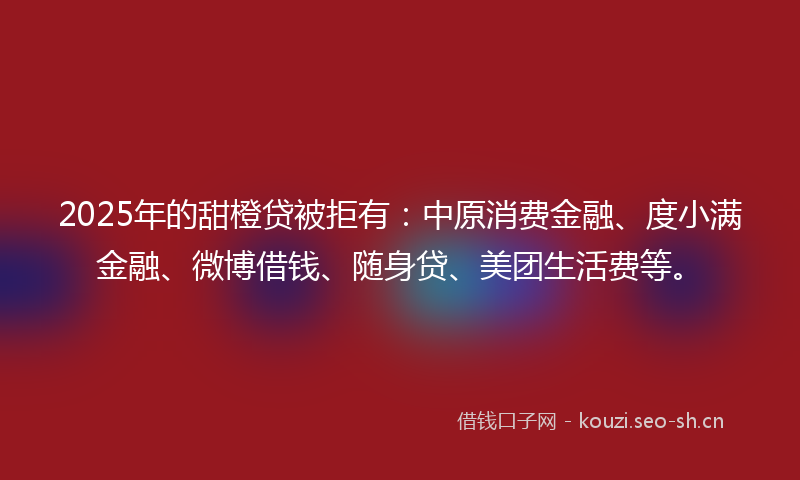2025年的甜橙贷被拒有：中原消费金融、度小满金融、微博借钱、随身贷、美团生活费等。