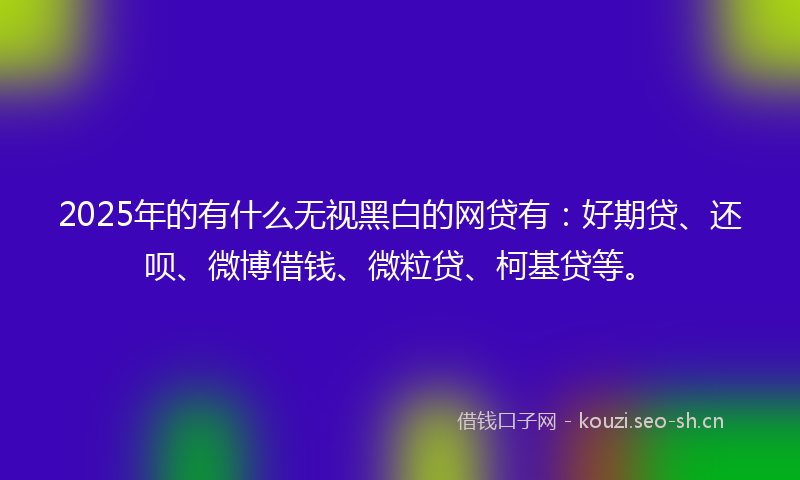 2025年的有什么无视黑白的网贷有：好期贷、还呗、微博借钱、微粒贷、柯基贷等。