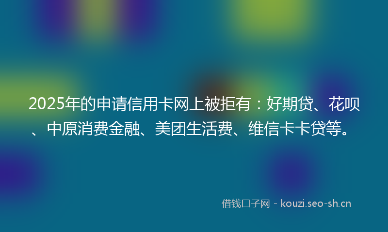2025年的申请信用卡网上被拒有：好期贷、花呗、中原消费金融、美团生活费、维信卡卡贷等。