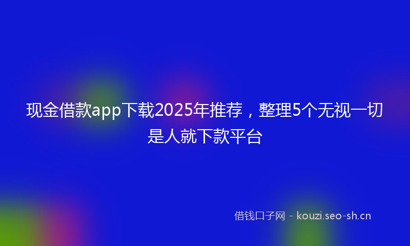 现金借款app下载2025年推荐，整理5个无视一切是人就下款平台