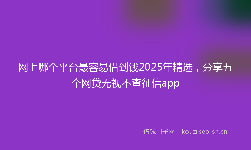 网上哪个平台最容易借到钱2025年精选，分享五个网贷无视不查征信app