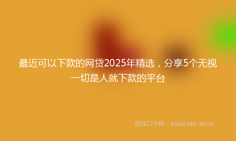 最近可以下款的网贷2025年精选，分享5个无视一切是人就下款的平台