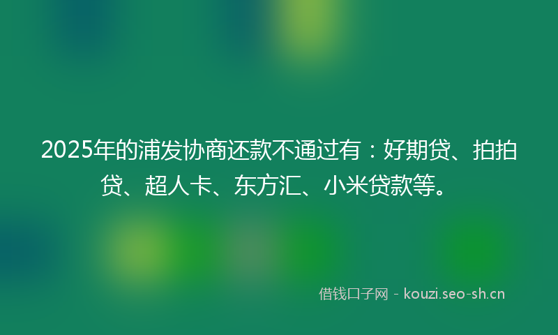 2025年的浦发协商还款不通过有：好期贷、拍拍贷、超人卡、东方汇、小米贷款等。