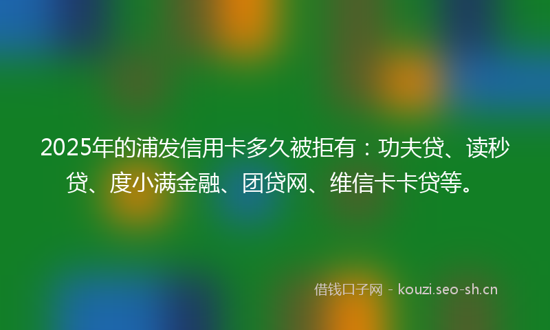 2025年的浦发信用卡多久被拒有：功夫贷、读秒贷、度小满金融、团贷网、维信卡卡贷等。