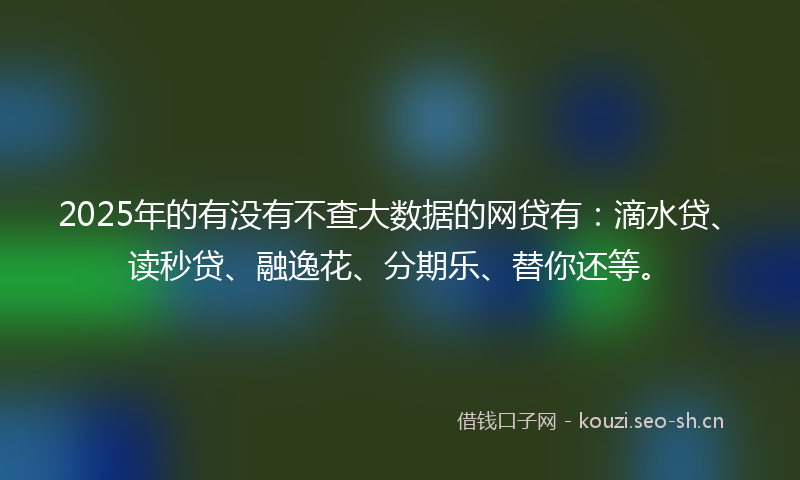 2025年的有没有不查大数据的网贷有：滴水贷、读秒贷、融逸花、分期乐、替你还等。