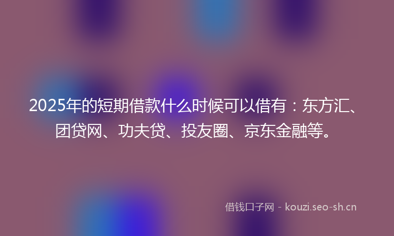 2025年的短期借款什么时候可以借有：东方汇、团贷网、功夫贷、投友圈、京东金融等。