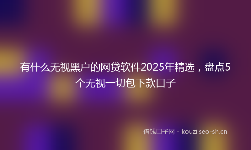 有什么无视黑户的网贷软件2025年精选,盘点5个无视一切包下款口子