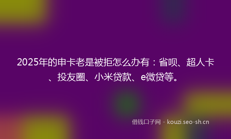 2025年的申卡老是被拒怎么办有：省呗、超人卡、投友圈、小米贷款、e微贷等。