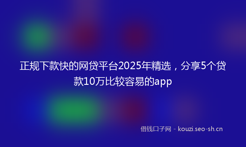 正规下款快的网贷平台2025年精选，分享5个贷款10万比较容易的app