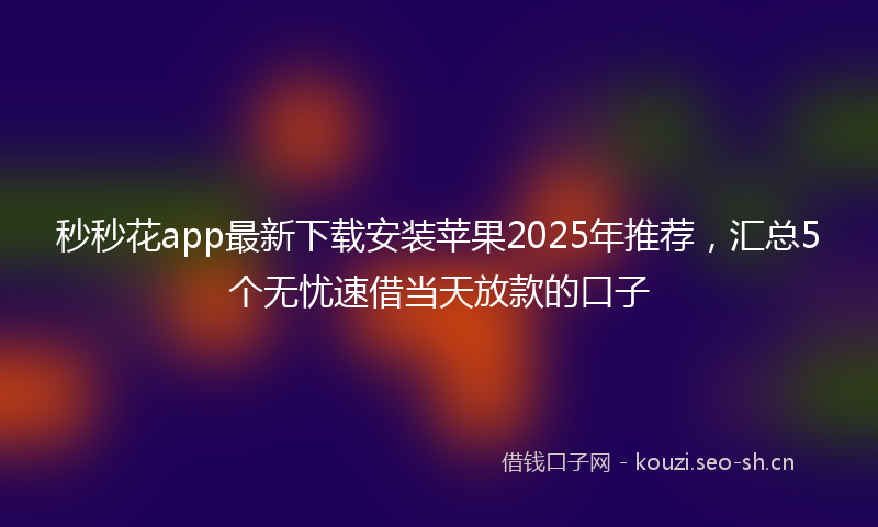 秒秒花app最新下载安装苹果2025年推荐，汇总5个无忧速借当天放款的口子