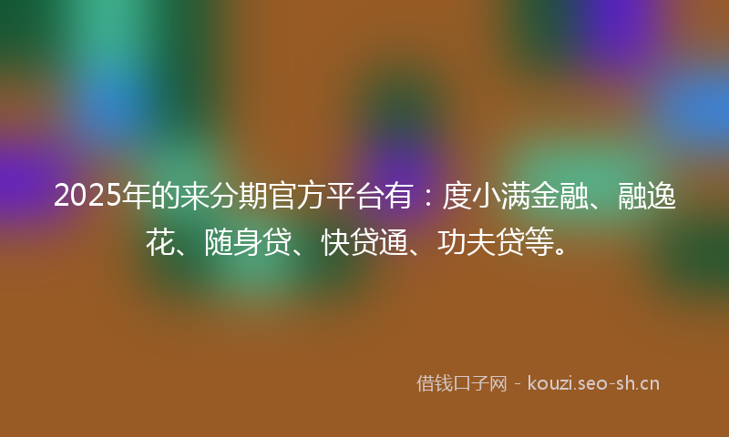 2025年的来分期官方平台有:度小满金融、融逸花、随身贷、快贷通、功夫贷等。