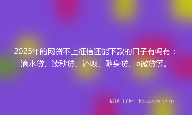 2025年的网贷不上征信还能下款的口子有吗有：滴水贷、读秒贷、还呗、随身贷、e微贷等。