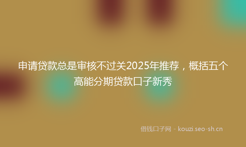 申请贷款总是审核不过关2025年推荐，概括五个高能分期贷款口子新秀