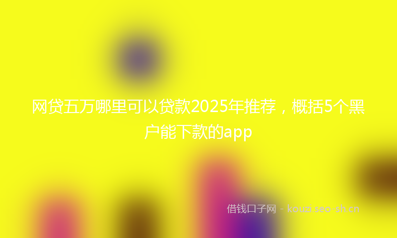 网贷五万哪里可以贷款2025年推荐，概括5个黑户能下款的app