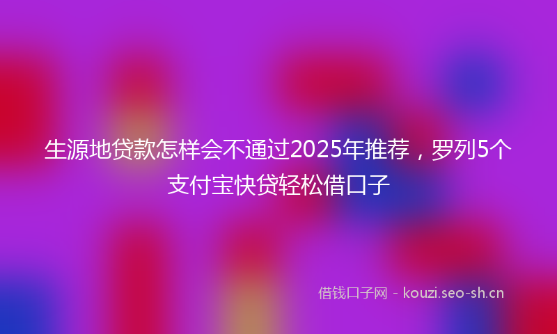 生源地贷款怎样会不通过2025年推荐，罗列5个支付宝快贷轻松借口子