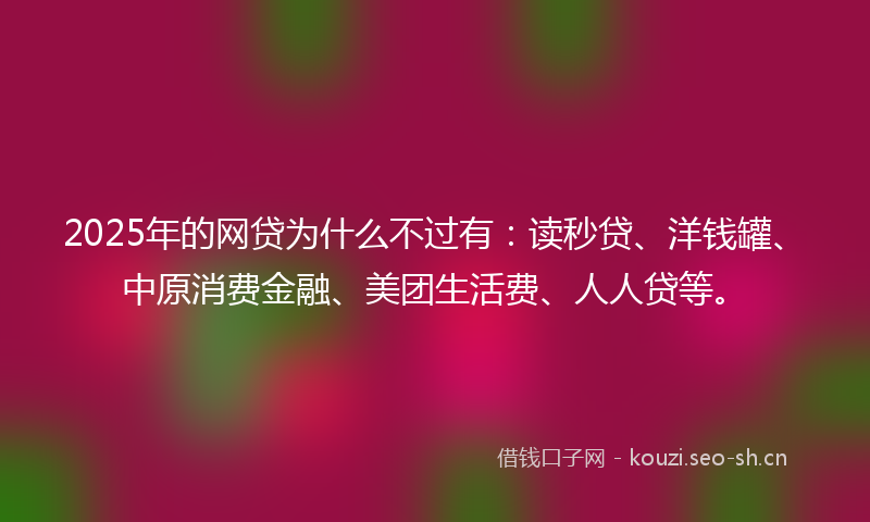 2025年的网贷为什么不过有：读秒贷、洋钱罐、中原消费金融、美团生活费、人人贷等。
