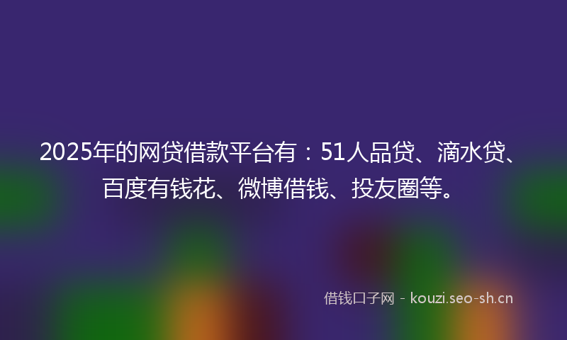 2025年的网贷借款平台有：51人品贷、滴水贷、百度有钱花、微博借钱、投友圈等。