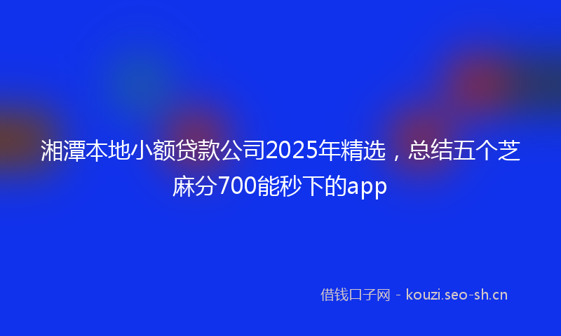 湘潭本地小额贷款公司2025年精选，总结五个芝麻分700能秒下的app
