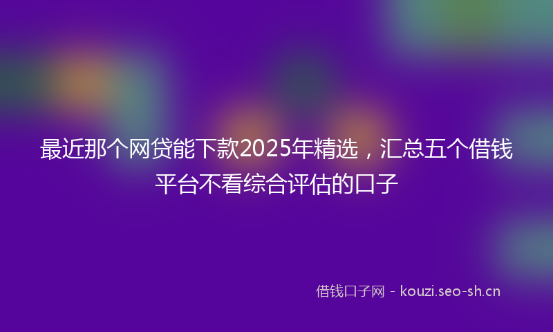 最近那个网贷能下款2025年精选，汇总五个借钱平台不看综合评估的口子