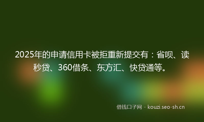 2025年的申请信用卡被拒重新提交有：省呗、读秒贷、360借条、东方汇、快贷通等。
