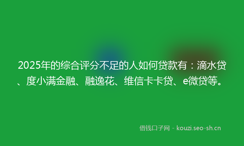 2025年的综合评分不足的人如何贷款有：滴水贷、度小满金融、融逸花、维信卡卡贷、e微贷等。