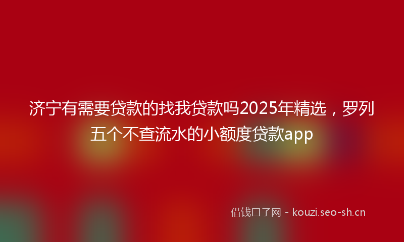 济宁有需要贷款的找我贷款吗2025年精选，罗列五个不查流水的小额度贷款app
