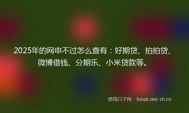 2025年的网申不过怎么查有：好期贷、拍拍贷、微博借钱、分期乐、小米贷款等。