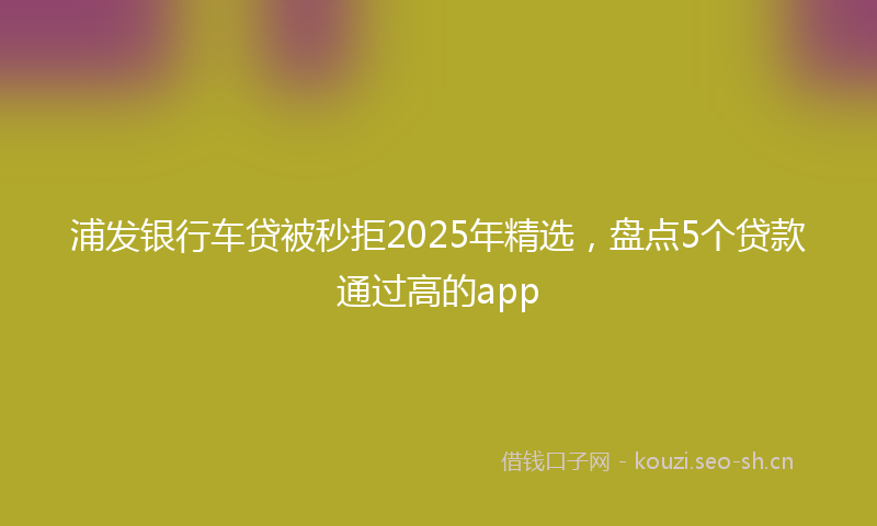 浦发银行车贷被秒拒2025年精选，盘点5个贷款通过高的app