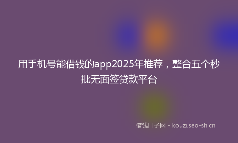 用手机号能借钱的app2025年推荐，整合五个秒批无面签贷款平台