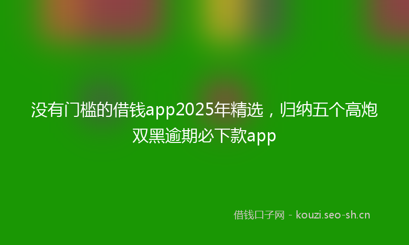 没有门槛的借钱app2025年精选，归纳五个高炮双黑逾期必下款app