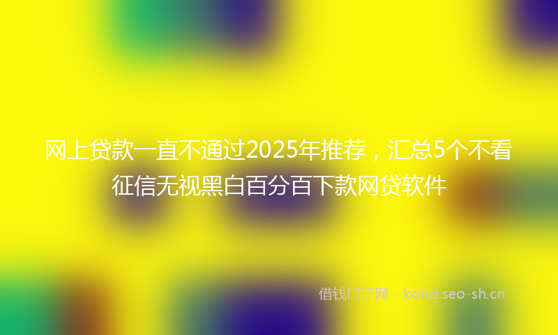 网上贷款一直不通过2025年推荐，汇总5个不看征信无视黑白百分百下款网贷软件