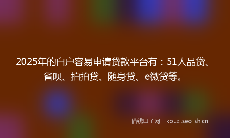2025年的白户容易申请贷款平台有：51人品贷、省呗、拍拍贷、随身贷、e微贷等。