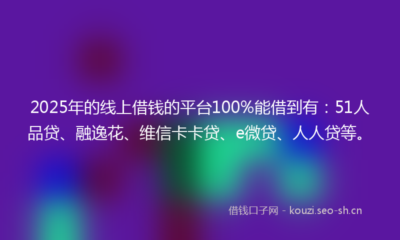 2025年的线上借钱的平台100%能借到有：51人品贷、融逸花、维信卡卡贷、e微贷、人人贷等。