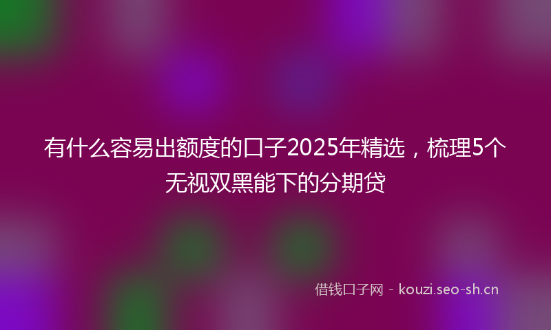 有什么容易出额度的口子2025年精选，梳理5个无视双黑能下的分期贷