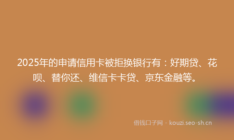 2025年的申请信用卡被拒换银行有：好期贷、花呗、替你还、维信卡卡贷、京东金融等。