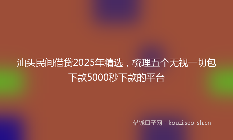 汕头民间借贷2025年精选，梳理五个无视一切包下款5000秒下款的平台