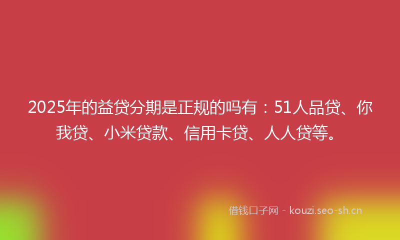 2025年的益贷分期是正规的吗有：51人品贷、你我贷、小米贷款、信用卡贷、人人贷等。
