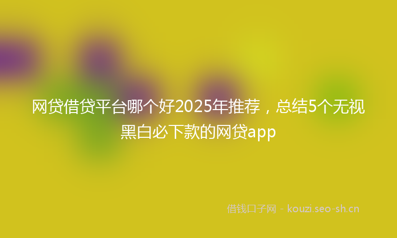 网贷借贷平台哪个好2025年推荐，总结5个无视黑白必下款的网贷app