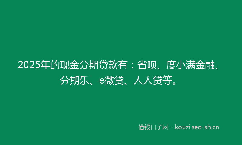 2025年的现金分期贷款有：省呗、度小满金融、分期乐、e微贷、人人贷等。