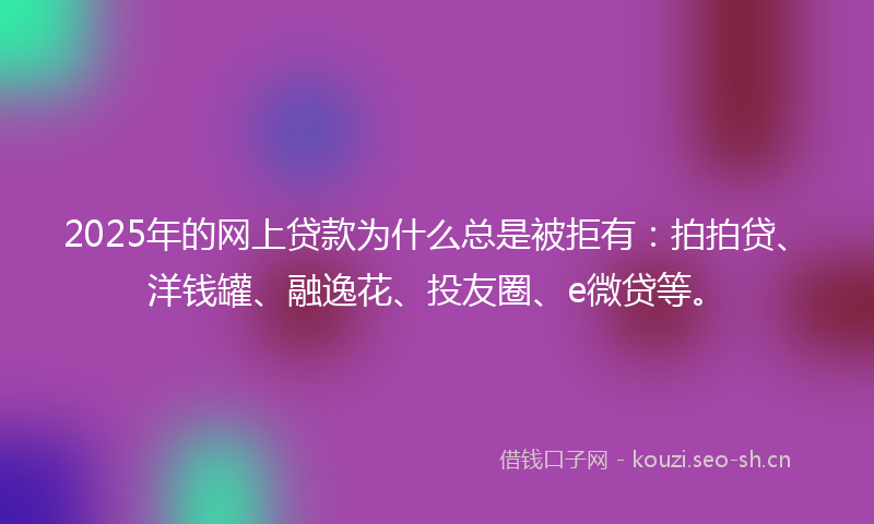2025年的网上贷款为什么总是被拒有：拍拍贷、洋钱罐、融逸花、投友圈、e微贷等。