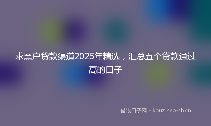 求黑户贷款渠道2025年精选，汇总五个贷款通过高的口子