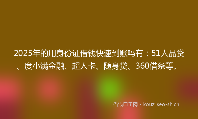 2025年的用身份证借钱快速到账吗有：51人品贷、度小满金融、超人卡、随身贷、360借条等。