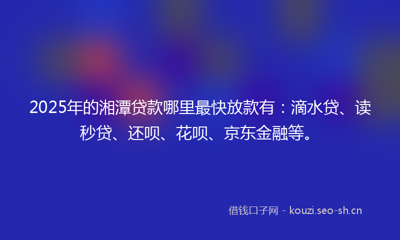 2025年的湘潭贷款哪里最快放款有：滴水贷、读秒贷、还呗、花呗、京东金融等。