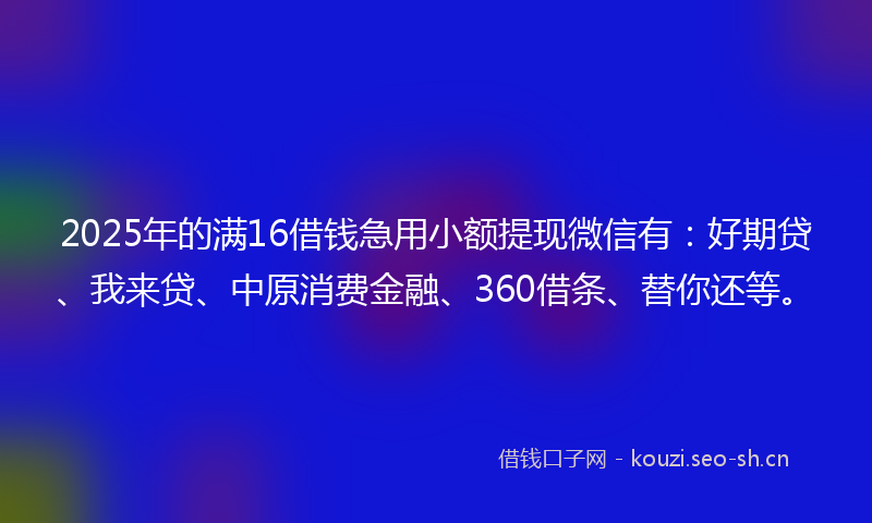 2025年的满16借钱急用小额提现微信有：好期贷、我来贷、中原消费金融、360借条、替你还等。